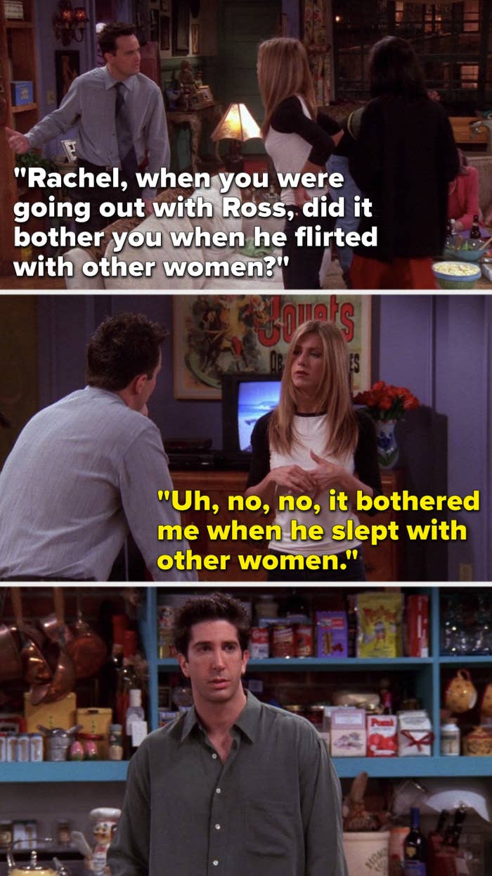 Chandler says, Rachel, when you were going out with Ross, did it bother you when he flirted with other women, and Rachel says, Uh, no, no, it bothered me when he slept with other women