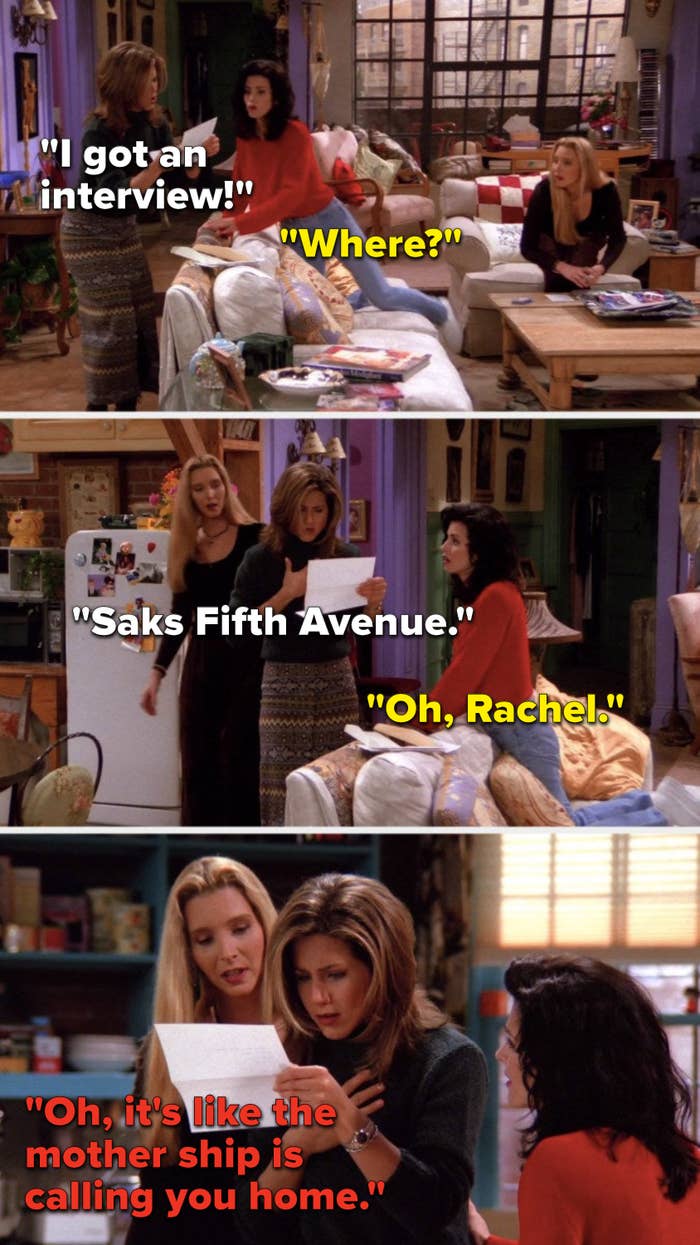 Rachel says, &quot;I got an interview,&quot; Monica asks, &quot;Where,&quot; Rachel says, &quot;Saks Fifth Avenue,&quot; Monica says, &quot;Oh, Rachel,&quot; and Phoebe says, &quot;Oh, it&#x27;s like the mother ship is calling you home&quot;