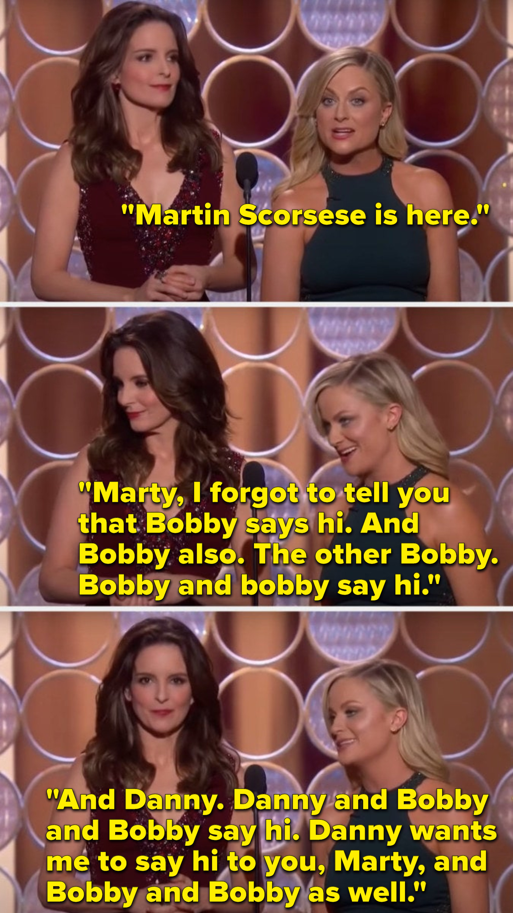 Poehler says, &quot;Martin Scorsese is here, Marty, I forgot to tell you Bobby says hi, and Bobby also, the other Bobby, Bobby and bobby say hi, and Danny, Danny and Bobby and Bobby say hi, Danny wants me to say hi to you, Marty, and Bobby and Bobby as well&quot;