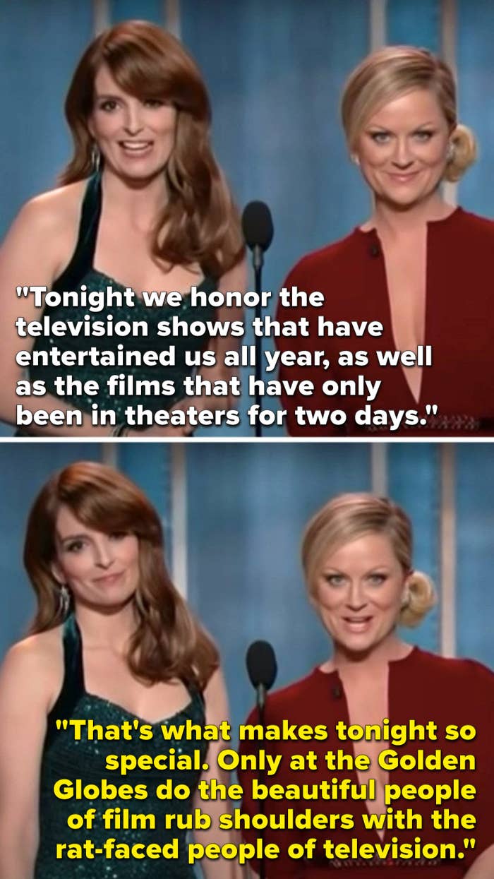 Fey says, &quot;Tonight we honor the shows that have entertained us all year, and the films that have been out for 2 days,&quot; and Poehler says, &quot;Only here do the beautiful people of film rub shoulders with the rat-faced people of television&quot;