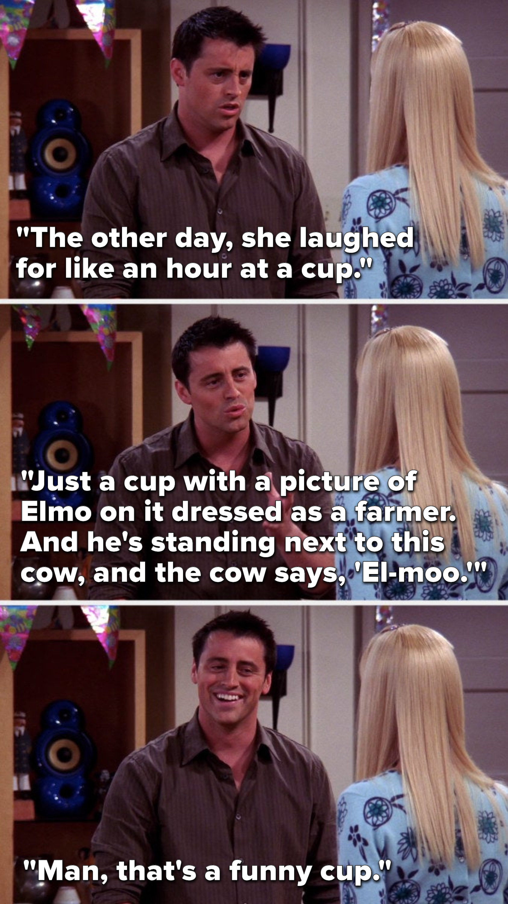 Joey says, &quot;The other day, she laughed for like an hour at a cup, just a cup with a picture of Elmo on it dressed as a farmer, and he&#x27;s standing next to this cow, and the cow says, &#x27;El-moo,&#x27; then Joey laughs and says, &quot;Man, that&#x27;s a funny cup&quot;