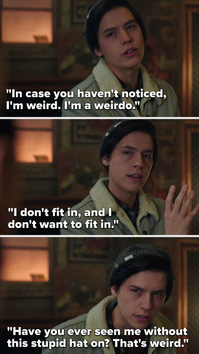 Jughead says, "In case you haven't noticed, I'm weird, I'm a weirdo, I don't fit in, and I don't want to fit in, have you ever seen me without this stupid hat on, that's weird"