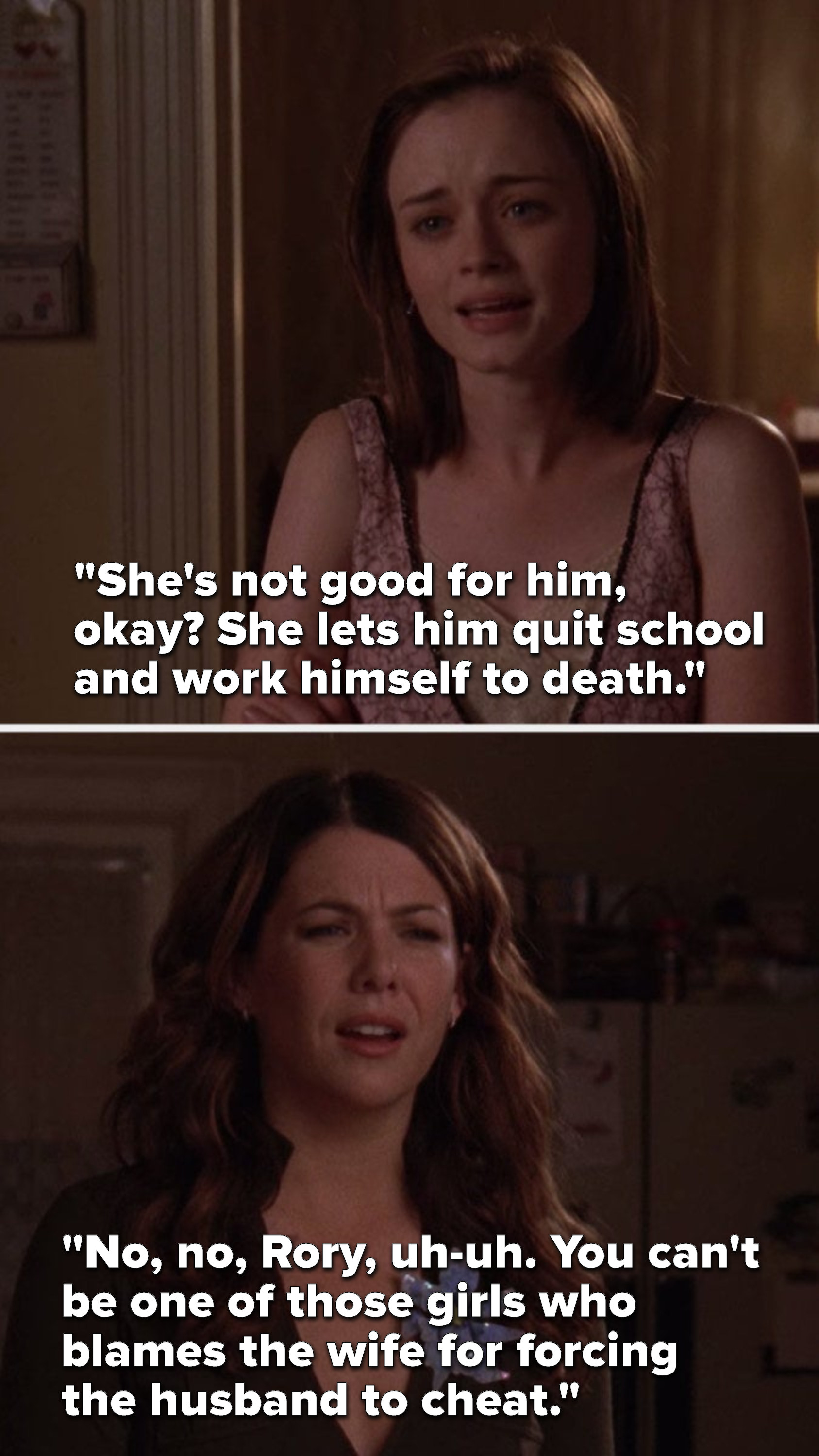 Rory says, &quot;She&#x27;s not good for him, okay? She lets him quit school and work himself to death,&quot; and Lorelai says, &quot;No, no, Rory, uh-uh. You can&#x27;t be one of those girls who blames the wife for forcing the husband to cheat.&quot;