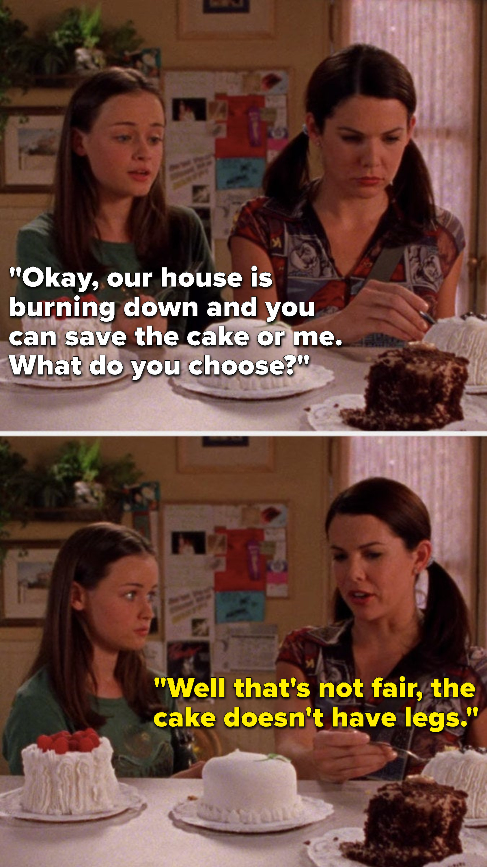 Rory says, &quot;Okay, our house is burning down and you can save the cake or me. What do you choose,&quot; and Lorelai says, &quot;Well that&#x27;s not fair, the cake doesn&#x27;t have legs&quot;