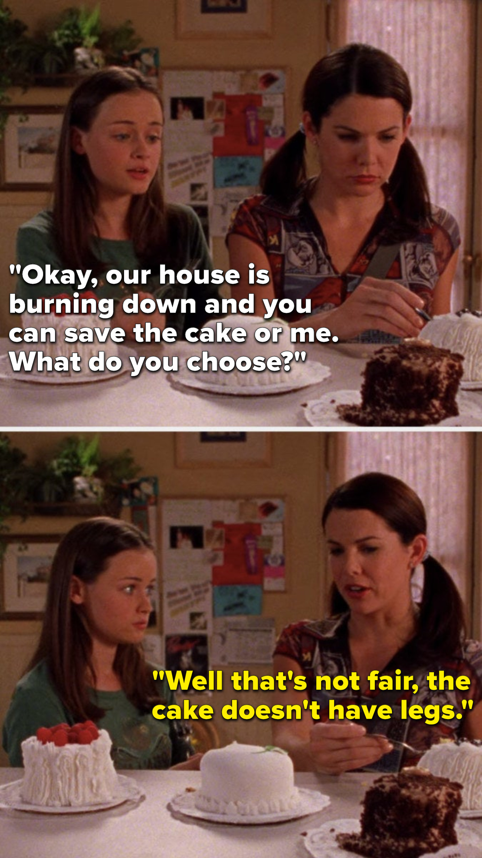 On Gilmore Girls, Rory says, Okay, our house is burning down and you can save the cake or me, What do you choose, and Lorelai says, Well that&#x27;s not fair, the cake doesn&#x27;t have legs