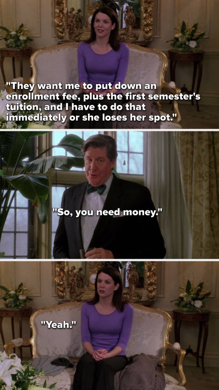 Lorelai says, &quot;They want me to put down an enrollment fee, plus the first semester&#x27;s tuition, and I have to do that immediately or she loses her spot,&quot; Richard says, &quot;So, you need money,&quot; and Lorelai unhappily says, &quot;Yeah&quot;