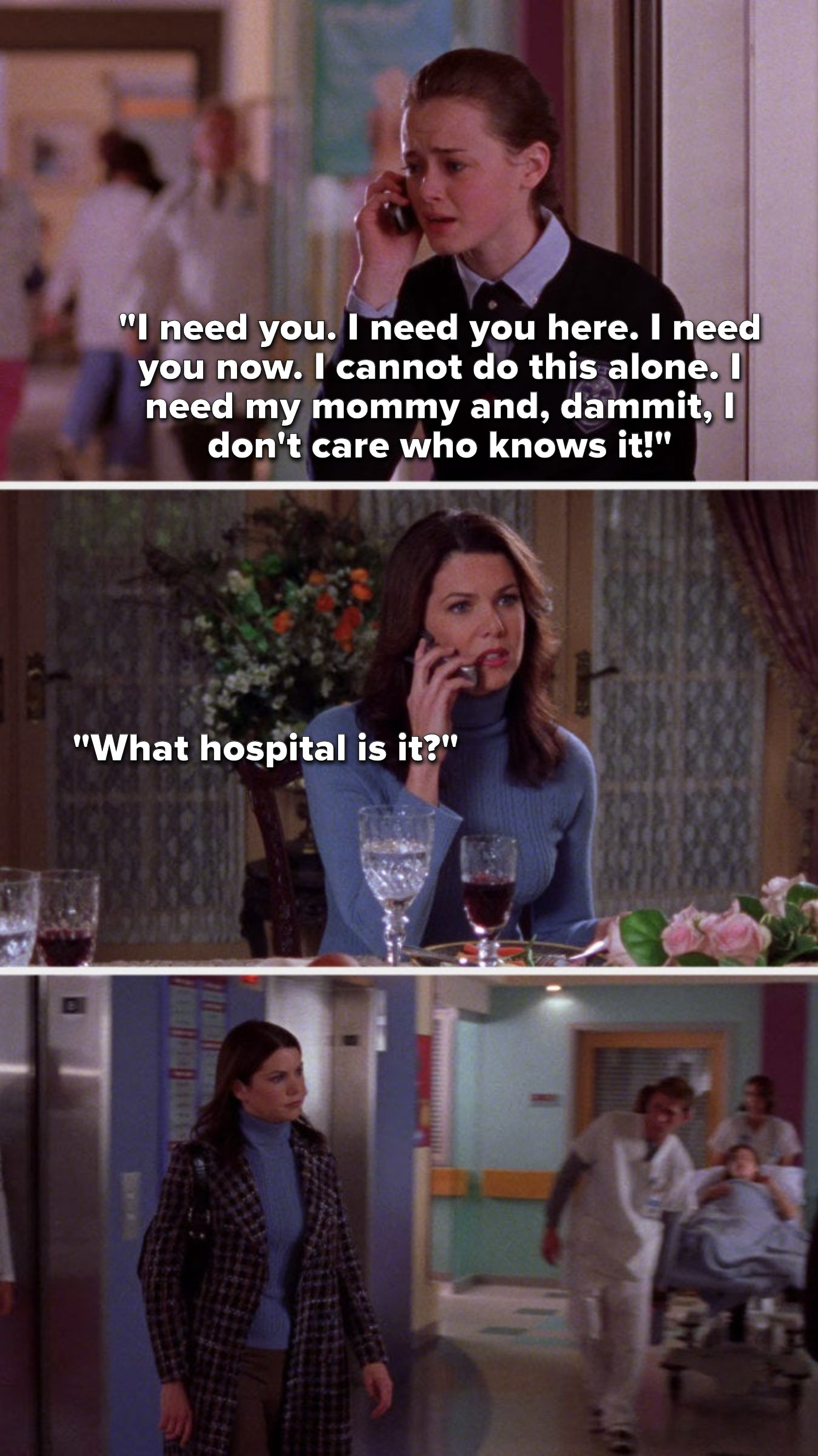 Rory, on the phone, says, &quot;I need you. I need you here. I need you now. I cannot do this alone. I need my mommy and, dammit, I don&#x27;t care who knows it,&quot; Lorelai says, &quot;What hospital is it,&quot; and then Lorelai goes to the hospital