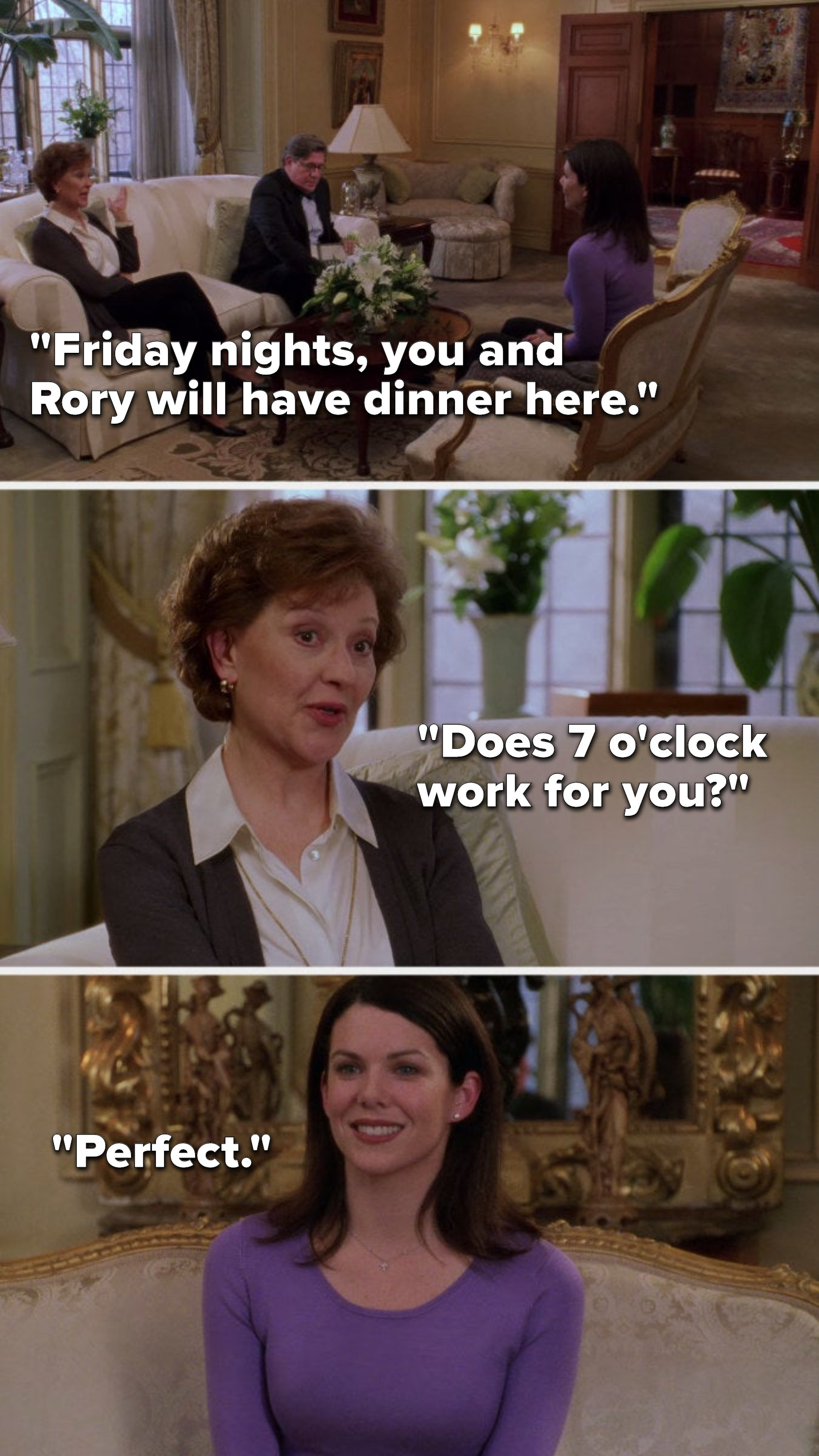 Emily says, &quot;Friday nights, you and Rory will have dinner here. Does 7 o&#x27;clock work for you,&quot; and Lorelai says, &quot;Perfect&quot;