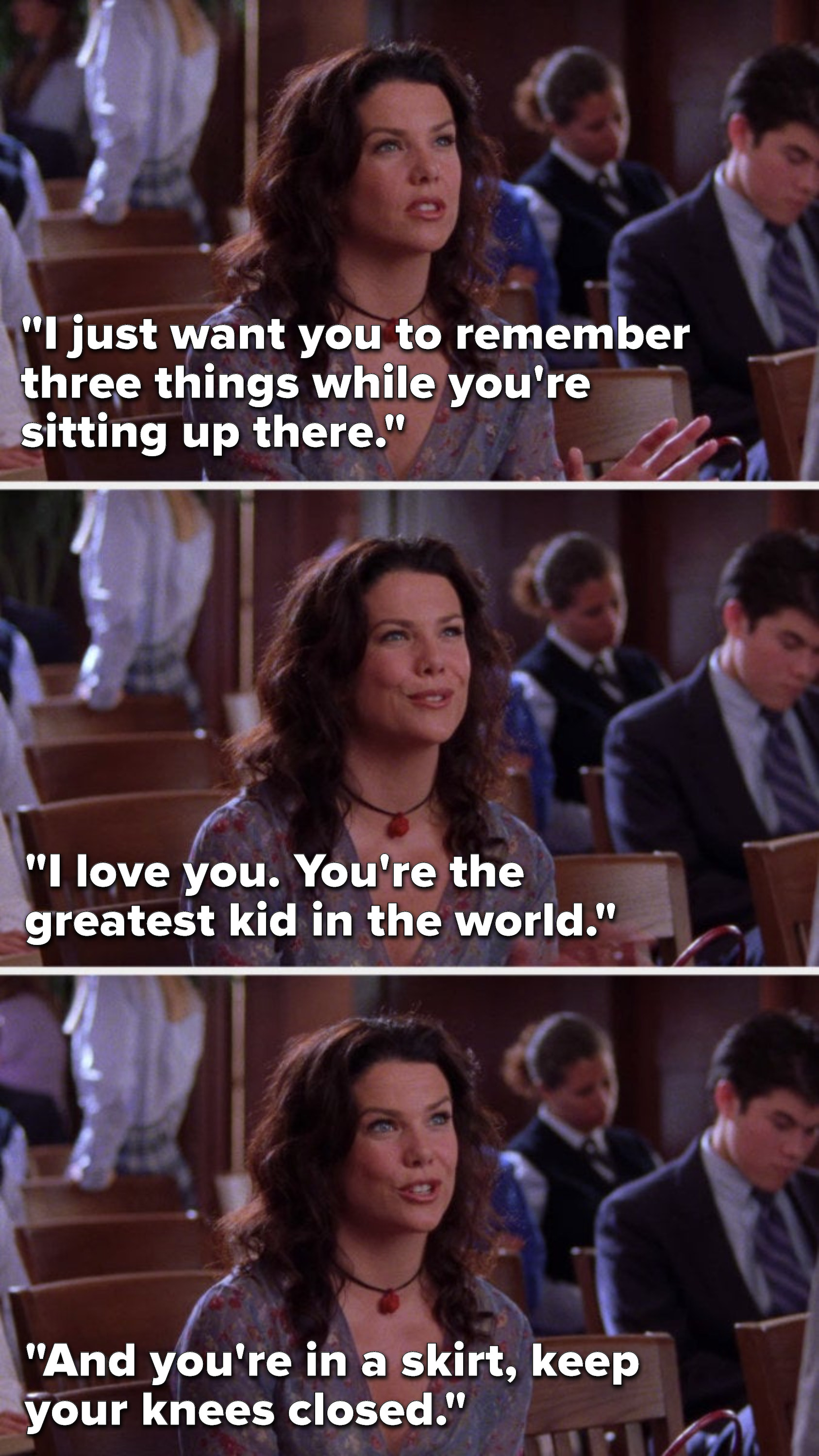 Lorelai says, &quot;I just want you to remember three things while you&#x27;re sitting up there. I love you. You&#x27;re the greatest kid in the world. And you&#x27;re in a skirt. Keep your knees closed.&quot;