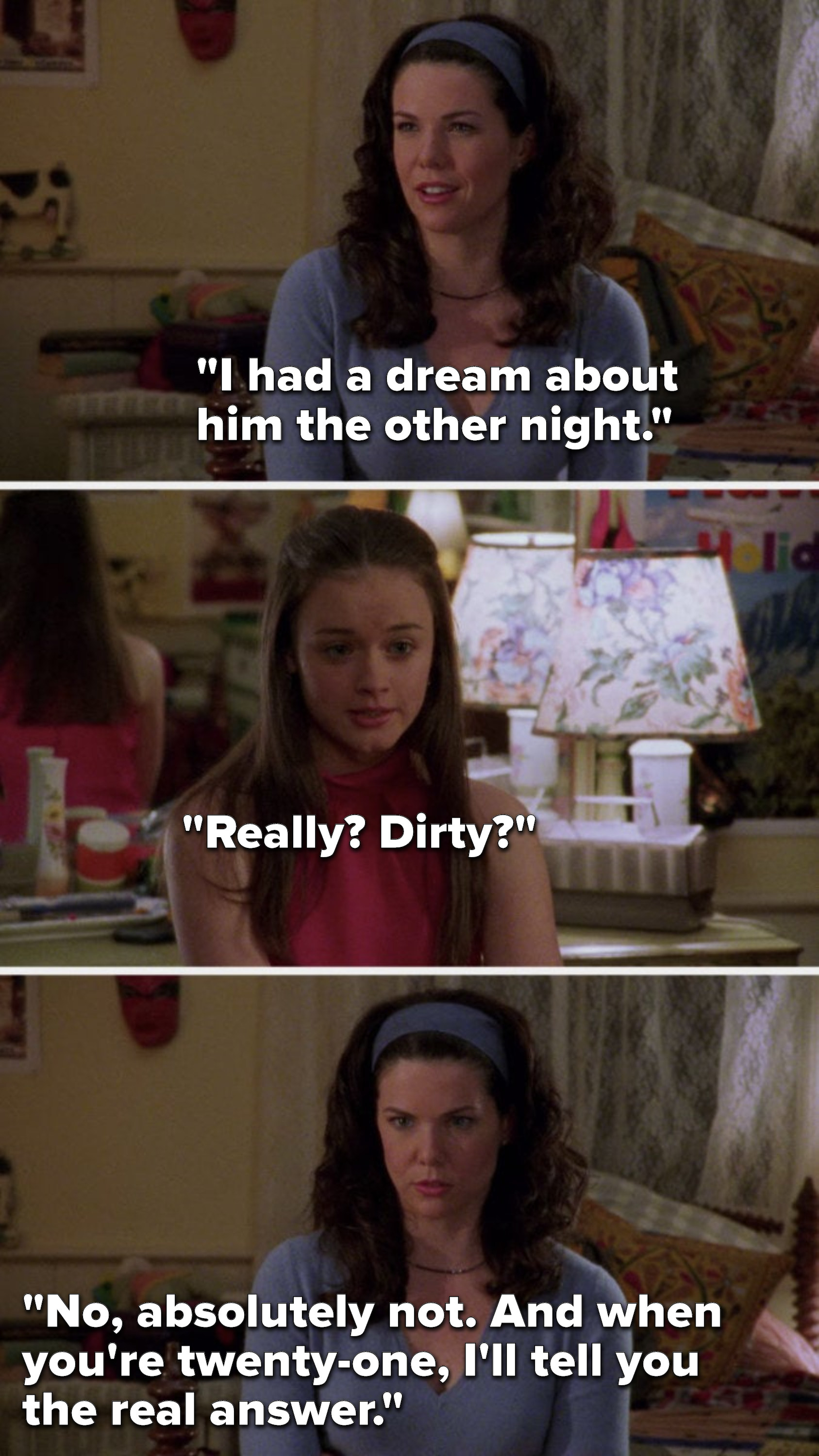 Lorelai says, &quot;I had a dream about him the other night,&quot; Rory says, &quot;Really? dirty?&quot; and Lorelai says, &quot;No, absolutely not. And when you&#x27;re twenty-one, I&#x27;ll tell you the real answer.&quot;