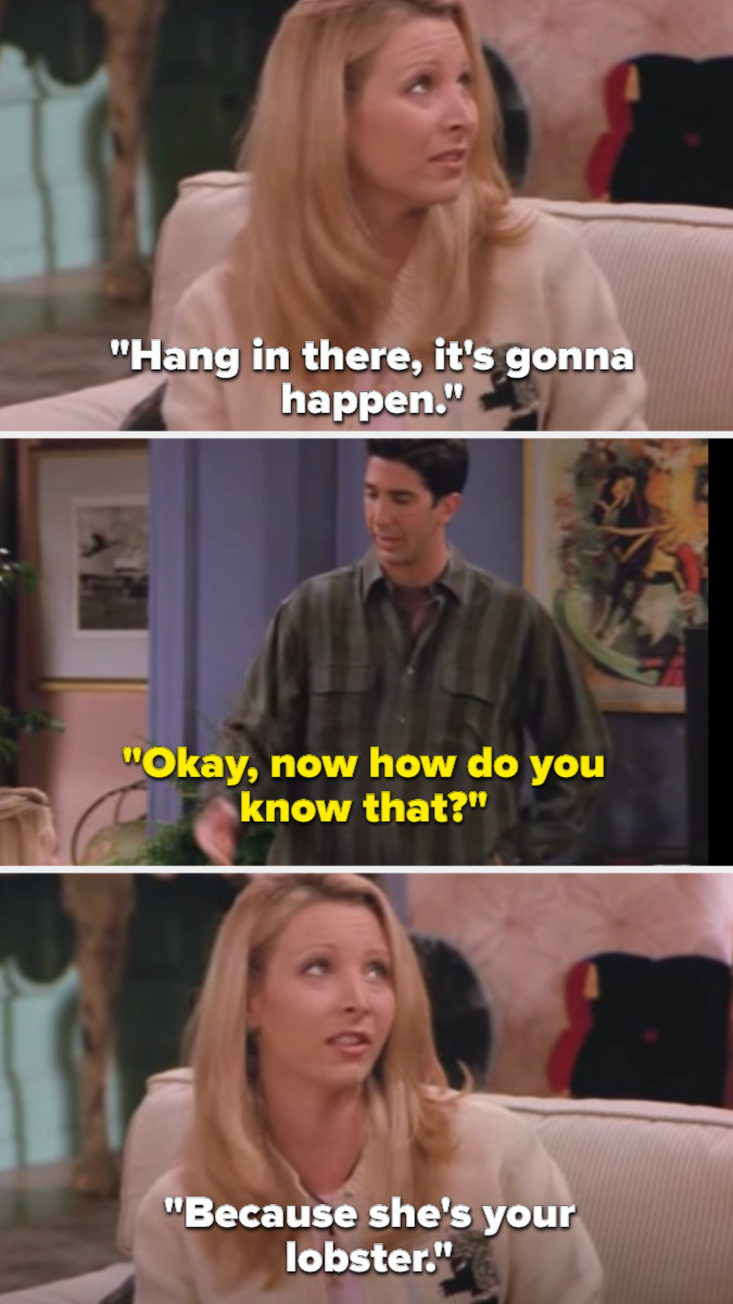 Phoebe tells Ross to hang in there because it will happen, which she knows since Rachel is his lobster