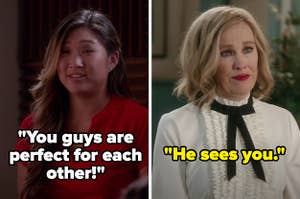 On Glee, Tina says "You guys are perfect for each other!" and on Schitt's Creek, Moira says "He sees you"