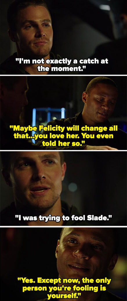 Oliver says he&#x27;s not a catch, and Diggle says Felicity can change that, and that Oliver loves her. Oliver says he was just fooling Slade, and Diggle says he&#x27;s only fooling himself