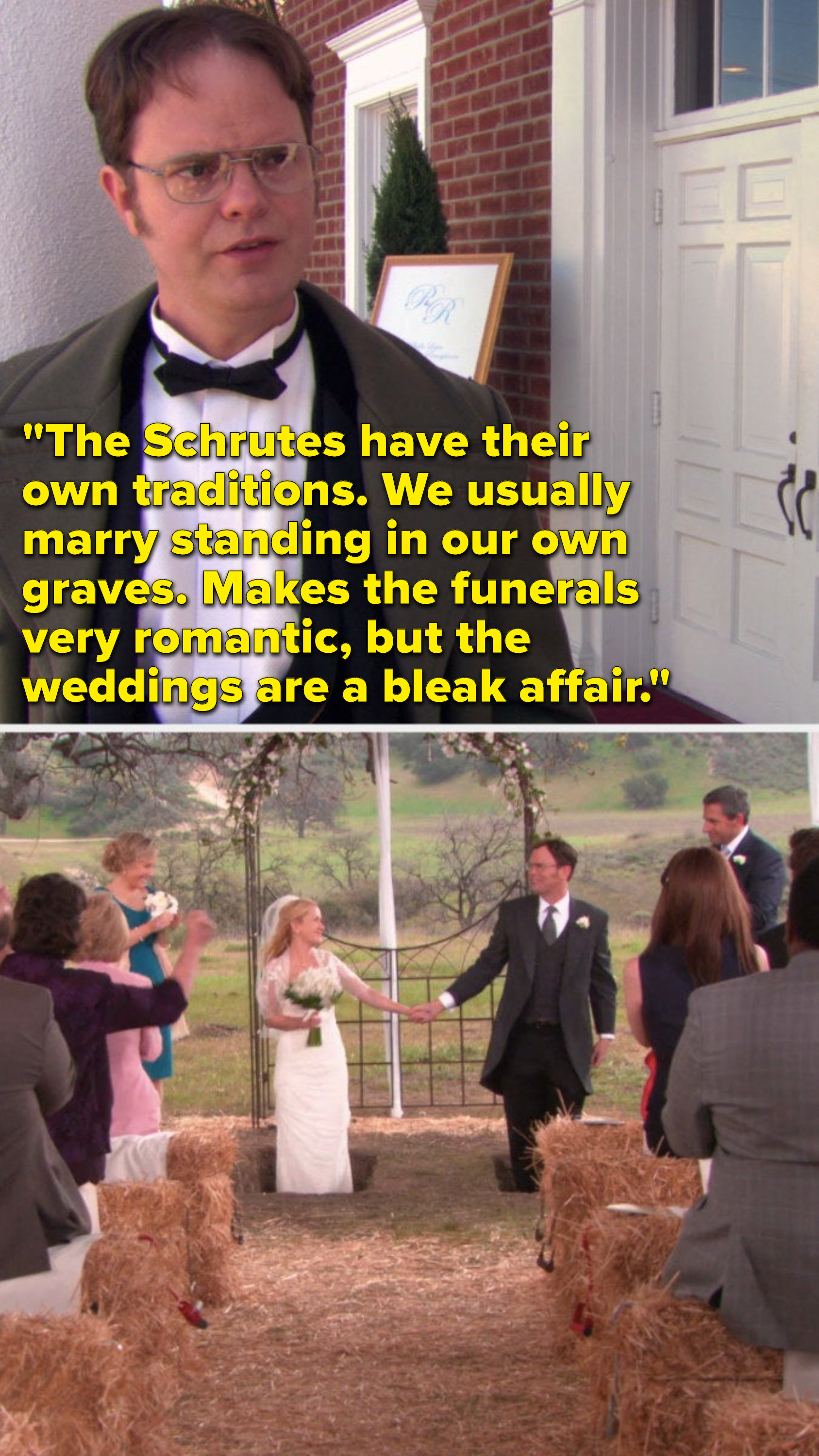 Dwight says, &quot;The Schrutes have their own traditions, we usually marry standing in our own graves, makes the funerals very romantic, but the weddings are a bleak affair,&quot; and then we see that&#x27;s how Angela and Dwight get married