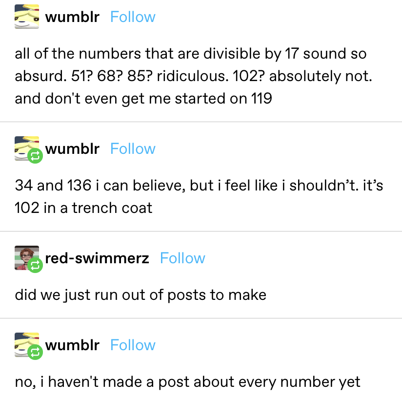 &quot;All the numbers that are divisible by 17 sound so absurd. 51? 68? 85? ridiculous. 102? Absolutely not. And don&#x27;t even get me started on 119,&quot; then someone brings up 34 and 36, saying they feel like 102 in a trench coat