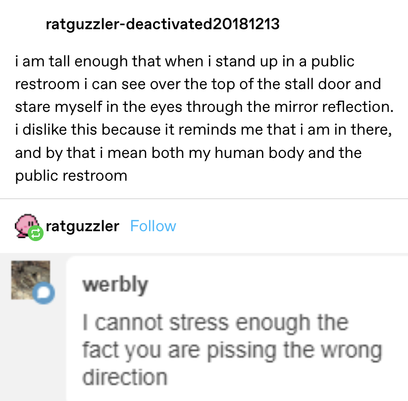 &quot;I am tall enough that when I stand up in a restroom I can see over the top of the stall door and stare at myself through the mirror reflection...i dislike that &#x27;cause it reminds me i am in there,&quot; someone replies they&#x27;re pissing in the wrong direction