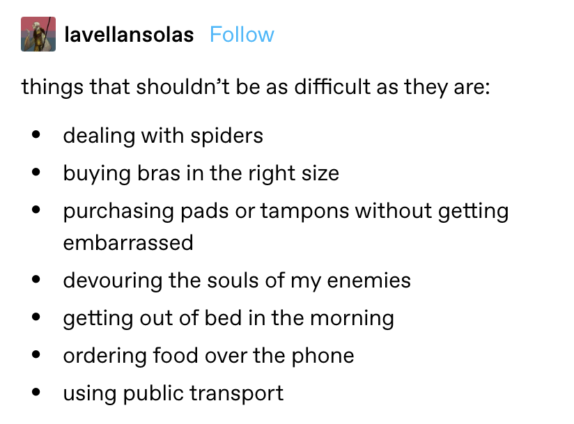 &quot;Things that shouldn&#x27;t be as difficult as they are: dealing with spiders, buying right-sized bras and pads/tampons without getting embarrassed, devouring the souls of my enemies, getting out of bed in the morning, ordering food, using public transport&quot;