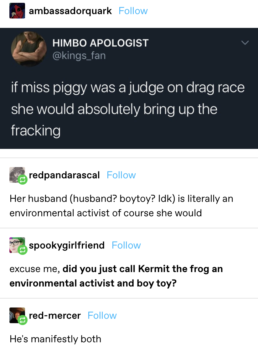 Someone says Miss Piggy would bring up fracking on &quot;Drag Race,&quot; and then someone points out that her husband/boytoy is an environmental activist so they agree, and someone asks if they just called Kermit an activist/boytoy