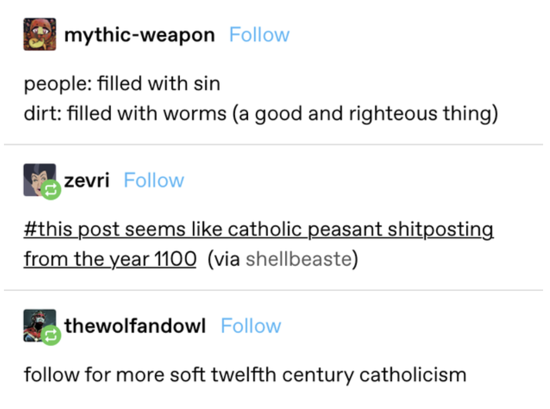 &quot;People: filled with sin. Dirt: filled with worms (a good and righteous thing)&quot; and a tag saying, &quot;This post seems like Catholic peasant shitposting from the year 1100,&quot; then someone replying &quot;Follow for more soft twelfth-century Catholicism&quot;