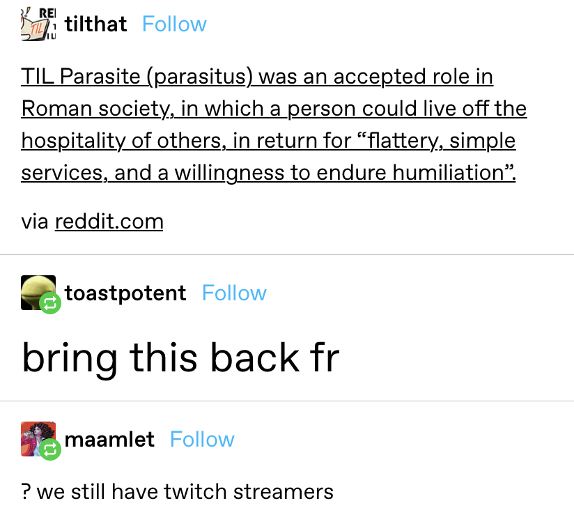 &quot;TIL parasite was an accepted role in roman society in which a person could live off the hospitality of others in return for flattery, simple services, and a willingness to endure humiliation.&quot; Someone compares that to Twitch streamers