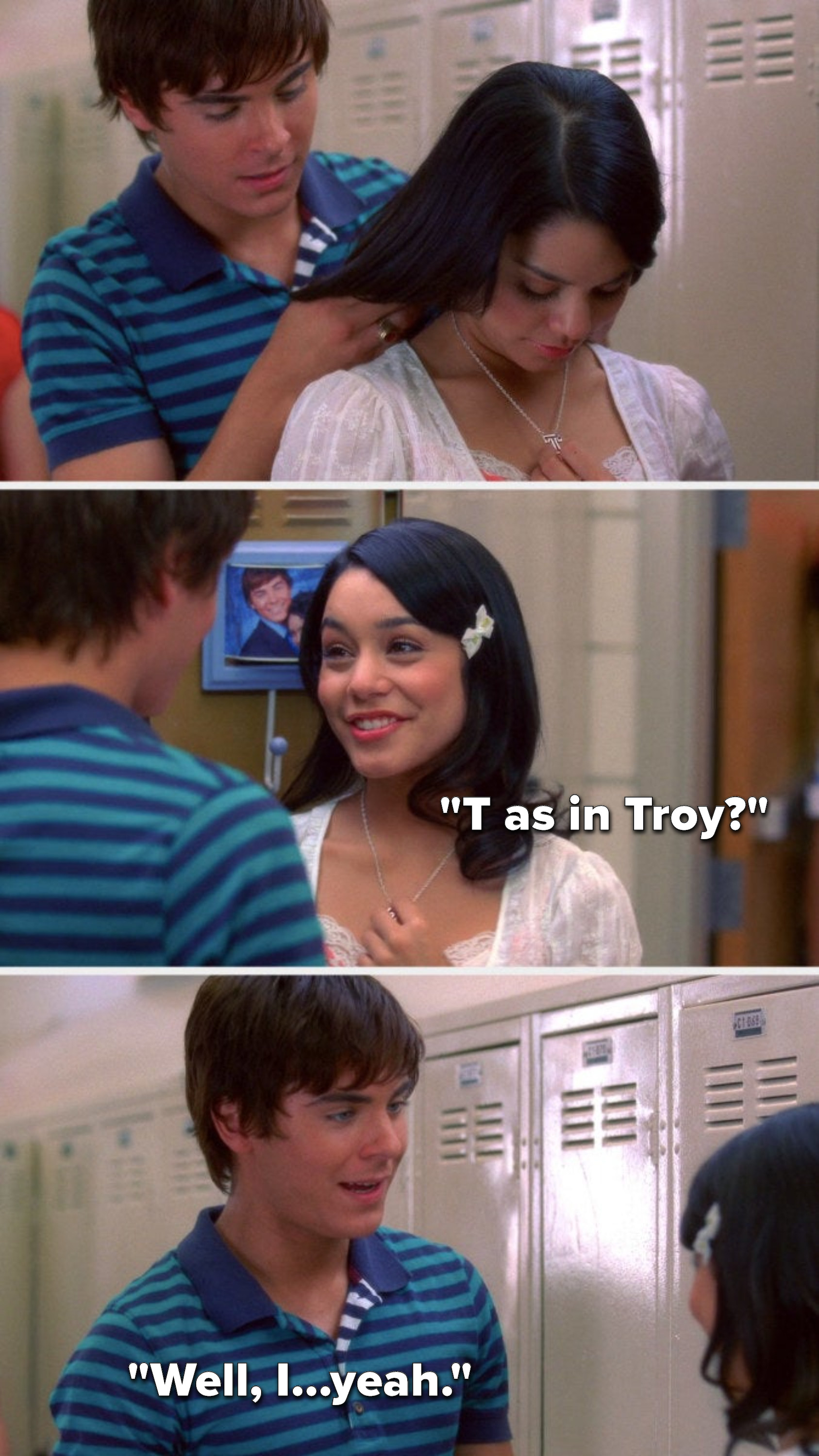 Troy gives Gabriella a T necklace and she asks, &quot;T as in Troy,&quot; and he says, &quot;Well, I, yeah&quot;