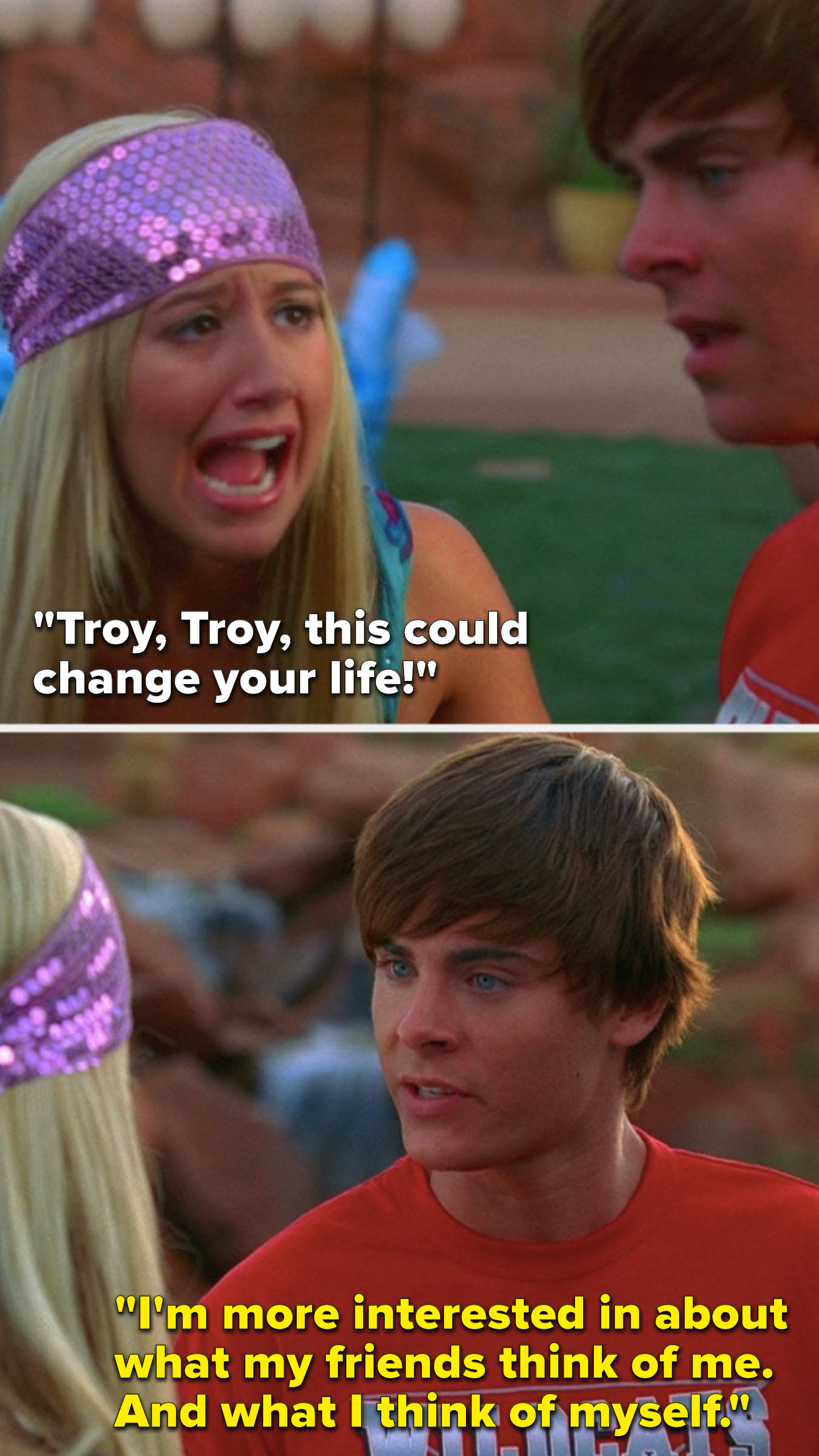 Sharpay says, &quot;Troy, Troy, this could change your life,&quot; and Troy says,&quot; &quot;I&#x27;m more interested in about what my friends think of me, and what I think of myself&quot;