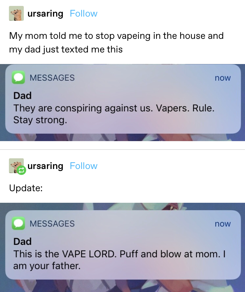 &quot;My mom told me to stop vaping in the house and my dad just texted me this: &#x27;They are conspiring against us. Vapers. Rule. Stay strong.&#x27; Update: &#x27;This is the VAPE LORD. Puff and blow at mom. I am your father&quot;