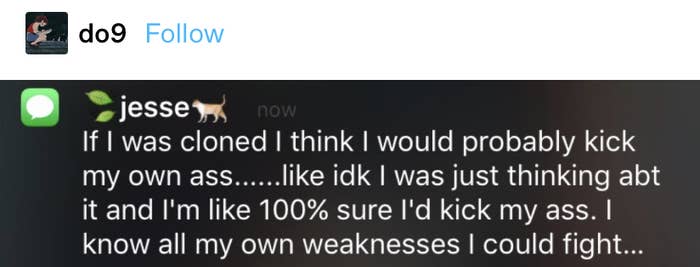 text from Jesse: &quot;If I was cloned I think I would probably kick my own ass....like idk I was just thinking abt it and I&#x27;m like 100% sure I&#x27;d kick my ass. I know all my own weaknesses I could fight...&quot;