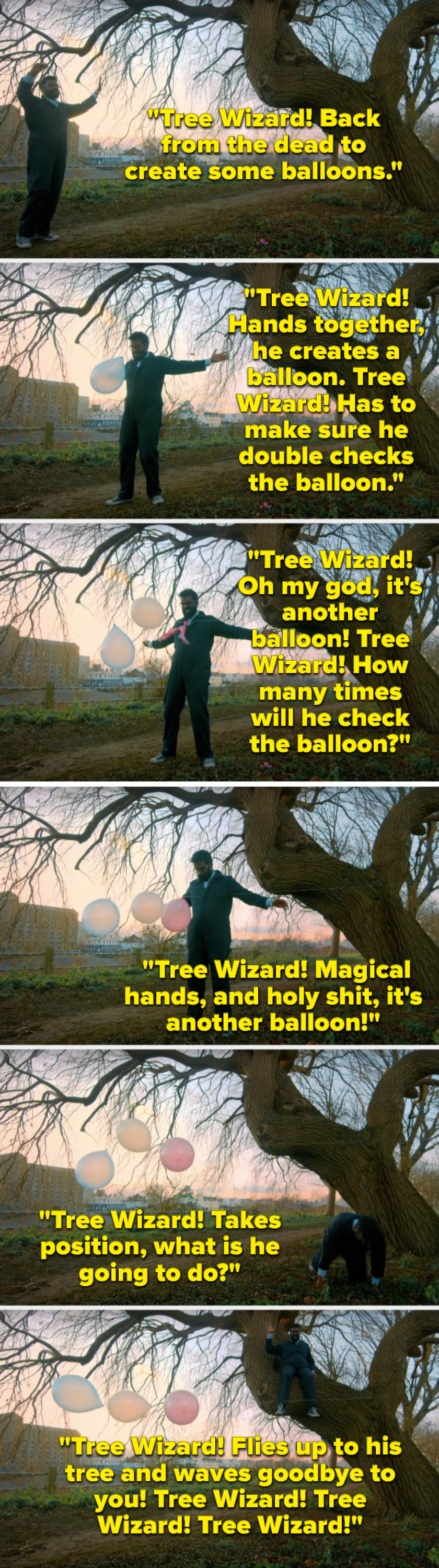 Over footage of what he&#x27;s singing, Romesh Ranganathan sings, &quot;Tree Wizard, hands together, he creates a balloon, Tree Wizard, its another balloon, Tree Wizard, holy shit, another balloon, Tree Wizard, flies up to his tree and waves goodbye to you&quot;