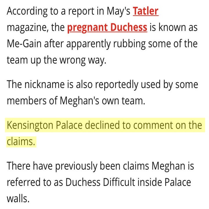 According to a report in May's Tatler magazine, the pregnant Duchess is known as Me-Gain after apparently rubbing some of the team up the wrong way. The nickname is also reportedly used by some members of Meghan's own team.