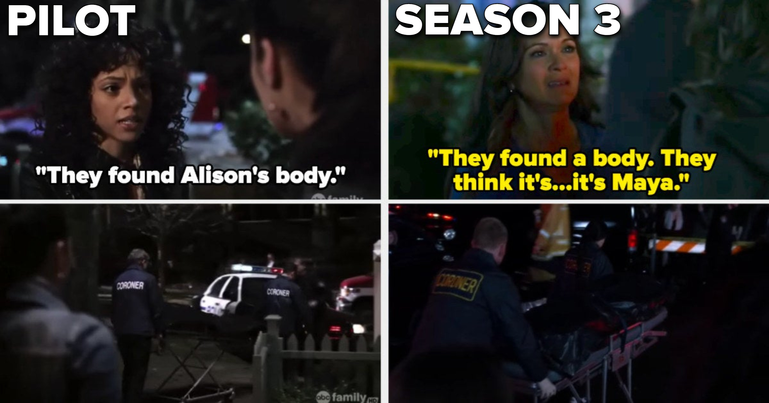 In the pilot, Maya tells Emily they found Alison's body and she sees the coroners dragging it away, and the same happens in Season 3 but it's Emily's mom saying they found Maya's body