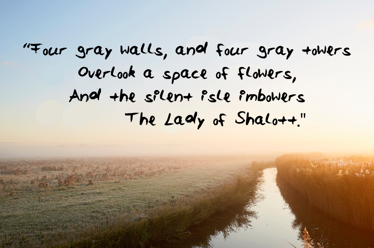 Four gray walls and four gray towers Overlook a space of flowers And the silent isle imbowers The Lady of Shalott