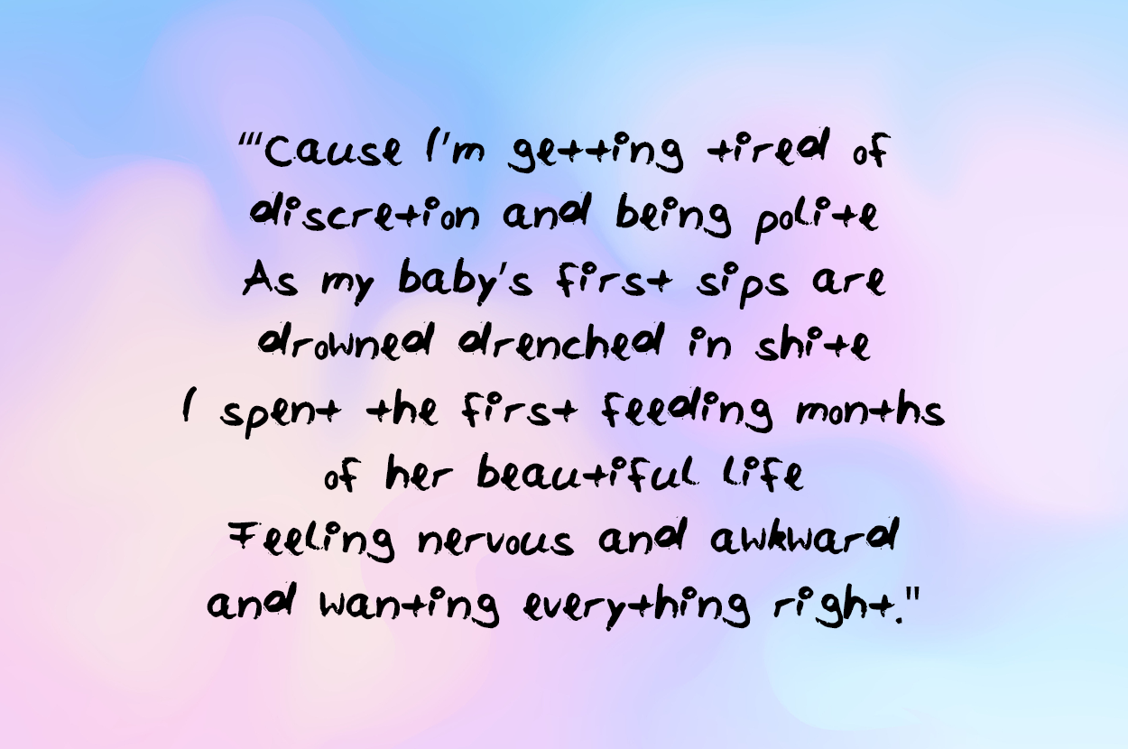 Cause Im getting tired of discretion and being polite As my babys first sips are drowned drenched in shite I spent the first feeding months of her beautiful life Feeling nervous and awkward and wanting everything right