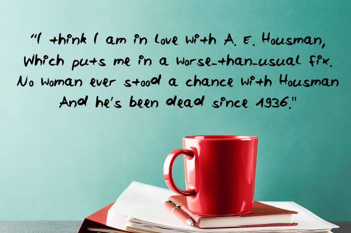 I think I am in love with A E Housman Which puts me in a worse than usual fix No woman ever stood a chance with Housman And he’s been dead since 1936