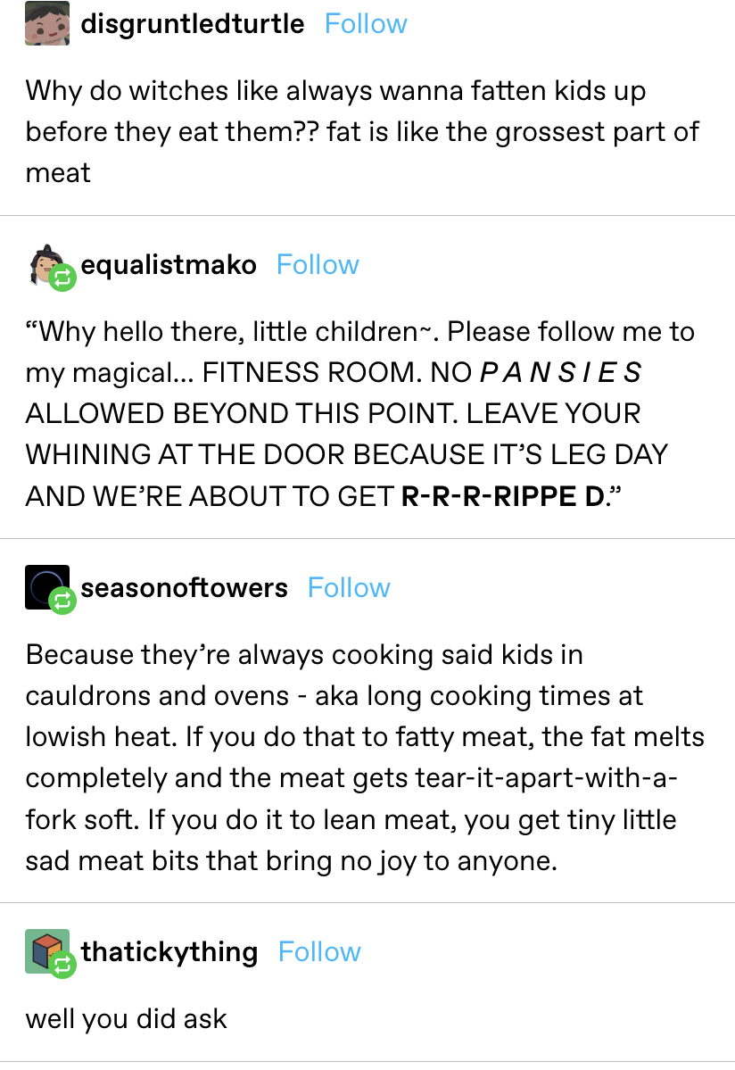 &quot;Why do witches like always wanna fatten kids up before they eat them?? fat is like the grossest part of meat,&quot; then someone replies pretending to be the witch putting the kids on a fitness regimen and another says fat is good slow cooked