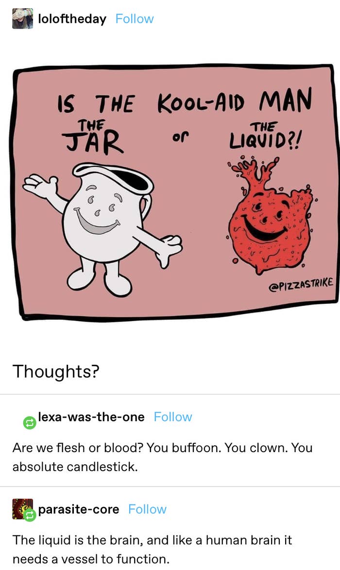 post asking if the Kool-Aid man is the jar or the liquid — response: &quot;Are we flesh or blood? You buffoon. You clown. You absolute candlestick.&quot; Response 2: &quot;The liquid is the brain, and like a human brain it needs a vessel to function&quot;