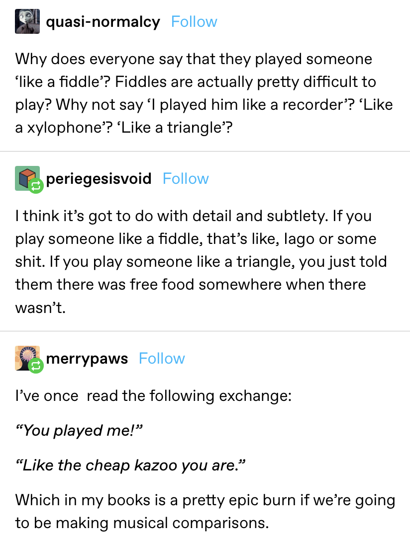 "Why does everyone say that they played someone ‘like a fiddle’? Fiddles are actually pretty difficult to play? Why not say ‘I played him like a recorder’? ‘Like a xylophone’? ‘Like a triangle’?"