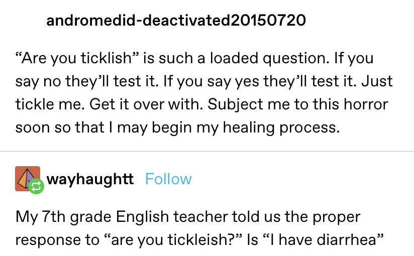 “Are you ticklish” is such a loaded question. If you say no they’ll test it. If you say yes they’ll test it.&quot; response: &quot;My 7th grade English teacher told us the proper response to “are you ticklish?” Is “I have diarrhea”