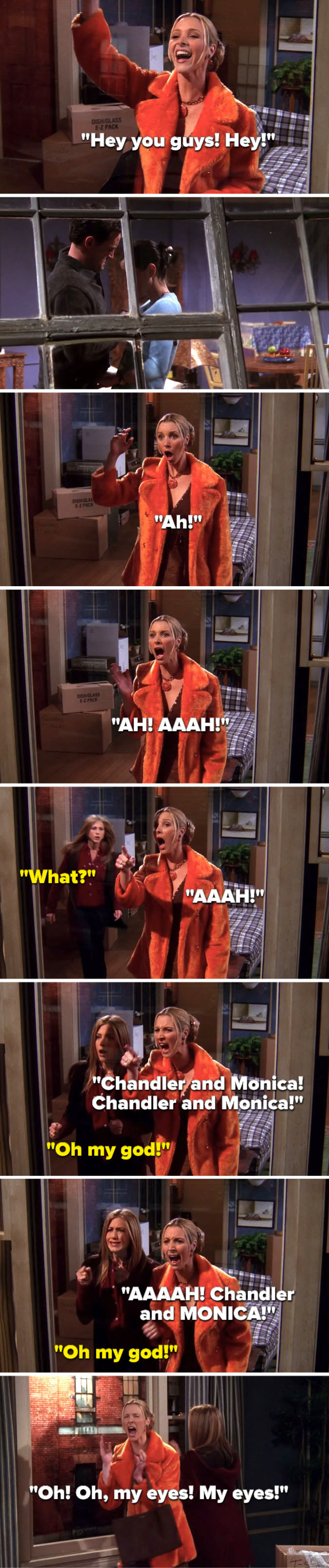 Phoebe sees Monica and Chandler in the window and says, &quot;Hey you guys,&quot; they start hooking up and Phoebe screams, Rachel asks, &#x27;What,&quot; Phoebe says, &quot;Chandler and Monica, Chandler and MONICA,&quot; Rachel says, &quot;Oh my god,&quot; and Phoebe says, &quot;My eyes, my eyes&quot;