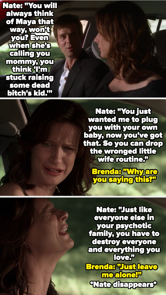 Brenda imagines Nate in the car next to her, berating her for her &quot;wronged wife&quot; routine and for being mad she has to raise Maya, and calling her family psychotic, saying they all destroy everything they love — Brenda cries for him to leave her alone