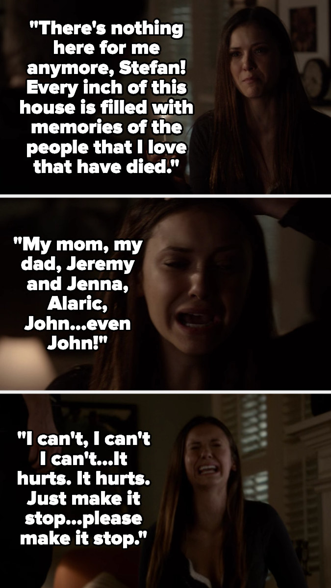 Elena shouts that there&#x27;s nothing in her house there for her anymore, saying it&#x27;s filled with memories of the people she&#x27;s lost, listing her parents, Jenna, Alaric, Jeremy, and John — she breaks down, saying it hurts and &quot;please make it stop&quot;
