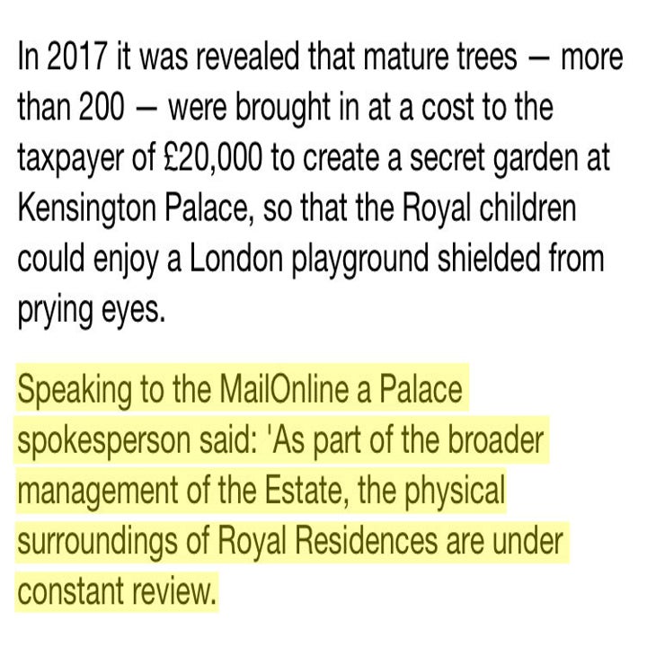 In 2017 it was revealed that mature trees — more than 200 — were brought in at a cost to the taxpayer of £20,000 to create a secret garden at Kensington Palace, so that the Royal children could enjoy a London playground shielded from prying eyes.