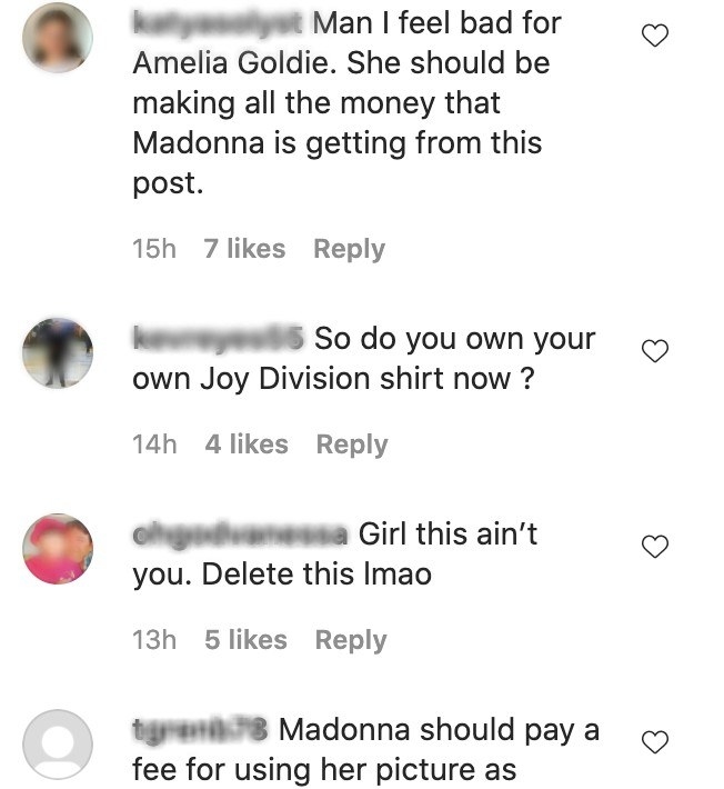 Comments on Madonna&#x27;s IG: Man I feel bad for Amelia Goldie she should be making all the money that Madonna is getting for this post So do you own your own Joy Division shirt now? Girl this ain&#x27;t you delete this lmao 