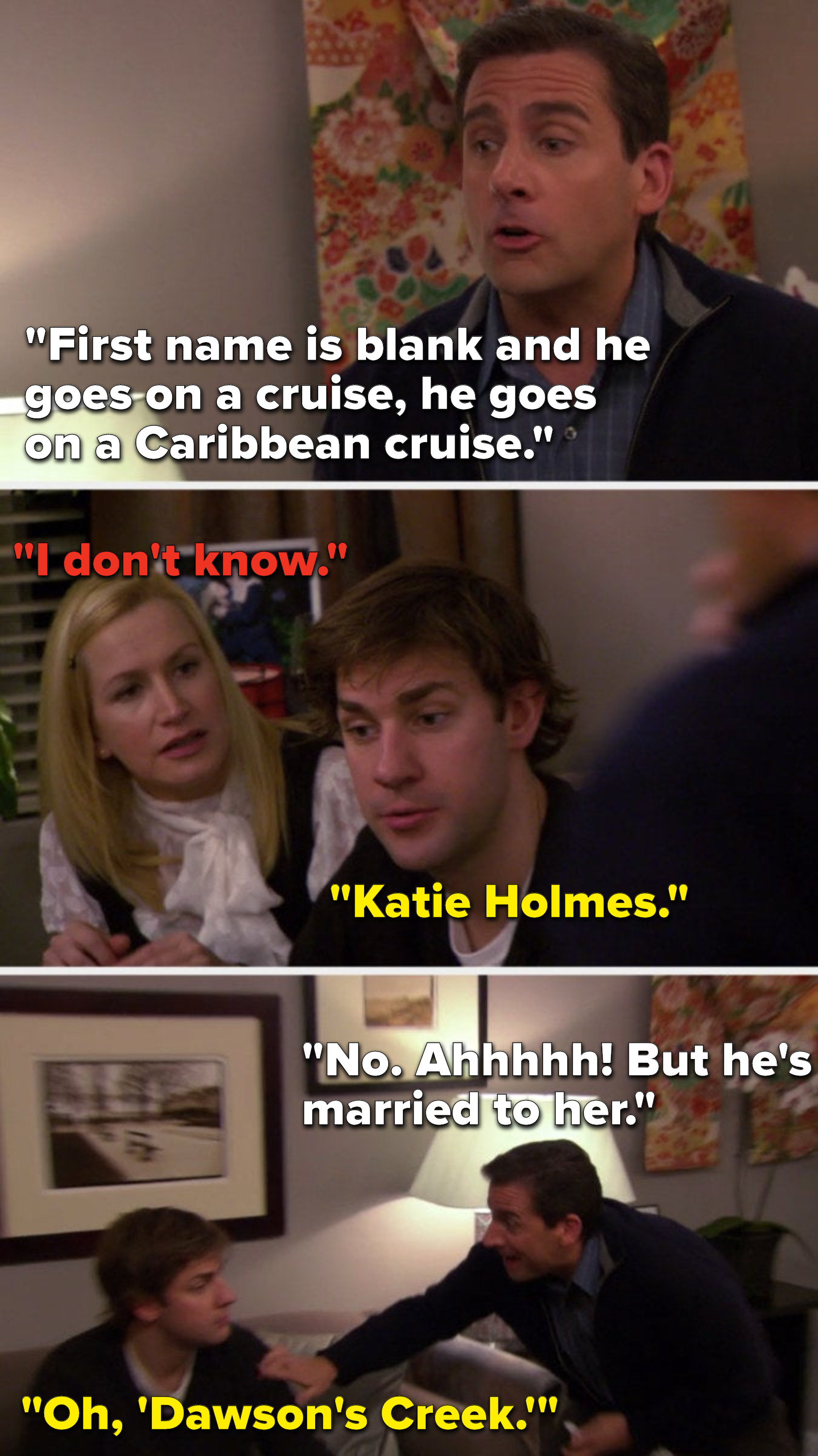 Michael says, &quot;First name is blank and he goes on a cruise, he goes on a Caribbean cruise,&quot; Angela says, &quot;I don&#x27;t know,&quot; Jim says, &quot;Katie Holmes,&quot; Michael says, &quot;No, ahhhhh, but he&#x27;s married to her,&quot; and Jim says, &quot;Oh, &#x27;Dawson&#x27;s Creek&#x27;&quot;