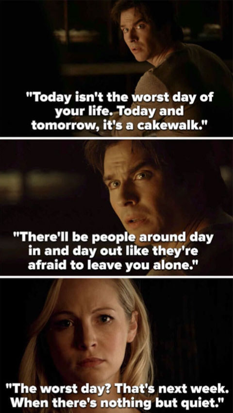 Damon tells Caroline, &quot;Today it&#x27;s the worst day of your life. Today and tomorrow, that&#x27;s a cakewalk. There&#x27;ll be people around day in and day out like they&#x27;re afraid to leave you alone. The worst day? That&#x27;s next week, when there&#x27;s nothing but quiet&quot;