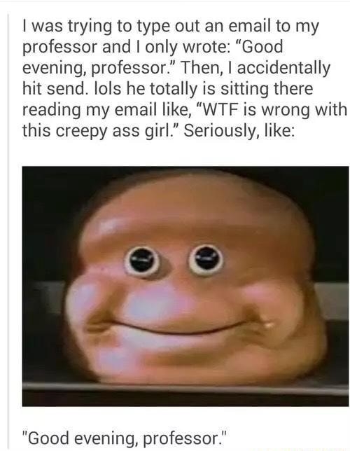 &quot;I was trying to type out an email to my professor and I only wrote &#x27;Good evening, professor.&#x27; Then, I accidentally hit send. lols he totally is sitting there reading my email like, &#x27;WTF is wrong with this creepy ass girl&#x27;&quot;