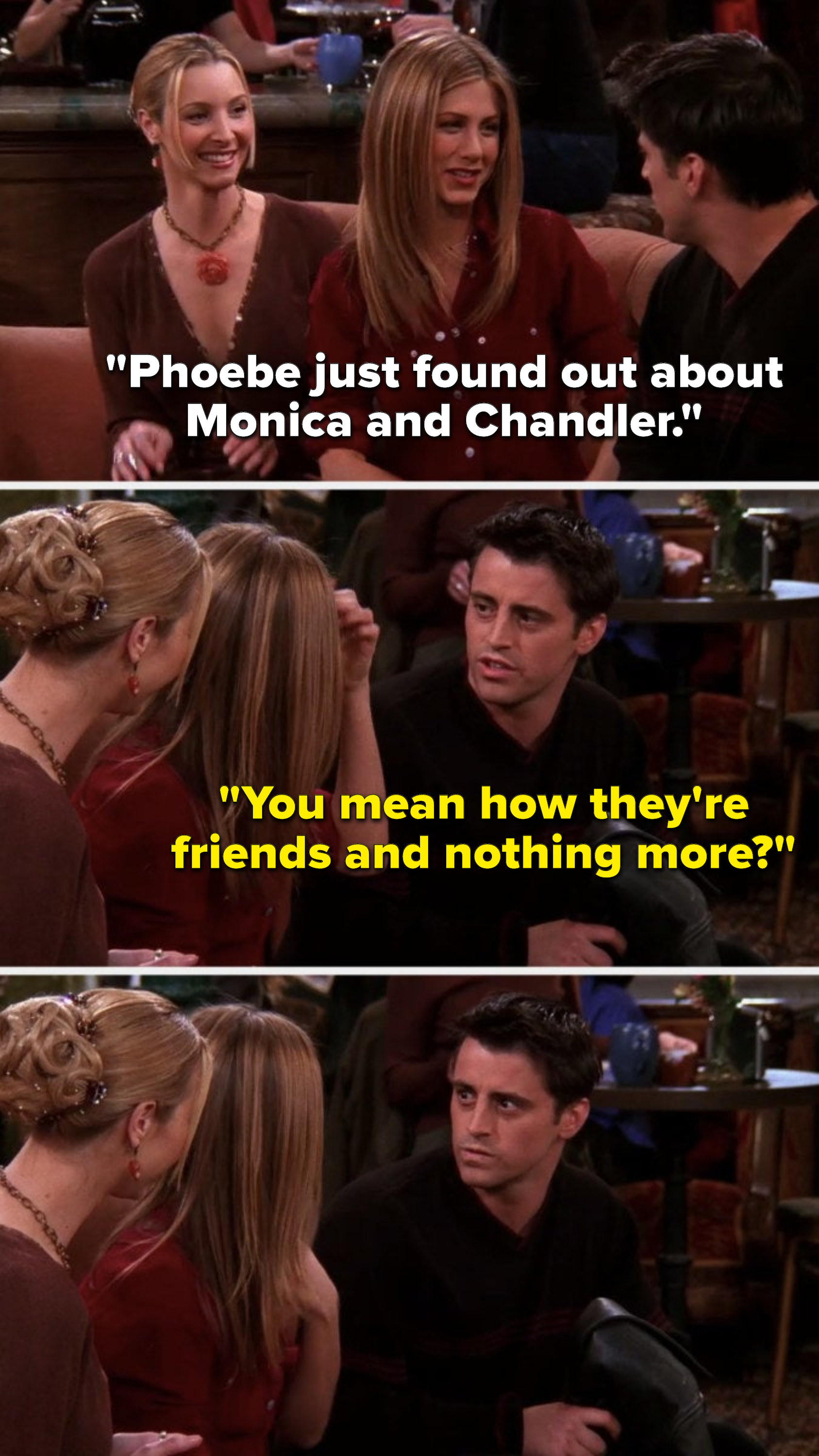 Rachel says, &quot;Phoebe just found out about Monica and Chandler,&quot; then Joey asks, &quot;You mean how they&#x27;re friends and nothing more,&quot; before glaring at Rachel