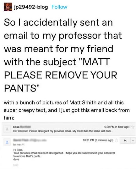 &quot;So I accidentally sent an email to my professor that was meant for my friend with the subject &#x27;MATT PLEASE REMOVE YOUR PANTS&#x27; with a bunch of pictures of Matt Smith&quot; then an email back saying he hopes she&#x27;s successful in removing Matt&#x27;s pants