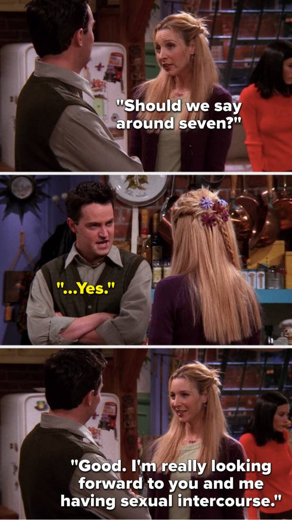 Phoebe says, &quot;Should we say around seven,&quot; Chandler says, &quot;...Yes,&quot; and Phoebe says, &quot;Good, I&#x27;m really looking forward to you and me having sexual intercourse&quot;