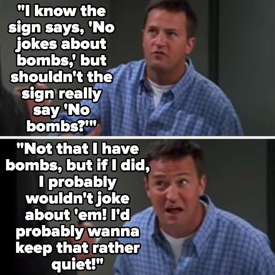 Chandler says &quot;I know the sign says, &#x27;No jokes about bombs,&#x27; but shouldn&#x27;t the sign really say &#x27;No bombs?&#x27;...Not that I have bombs, but if I did, I probably wouldn&#x27;t joke about &#x27;em! I&#x27;d probably wanna keep that rather quiet!&quot;